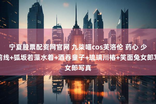 宁夏股票配资网官网 九柒喵cos芙洛伦 药心 少女前线+狐坂若藻水着+酒吞童子+琉璃川椿+笑面兔女郎写真