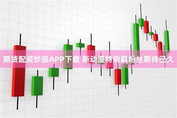 期货配资炒股APP下载 新动漫特别篇粉丝期待已久