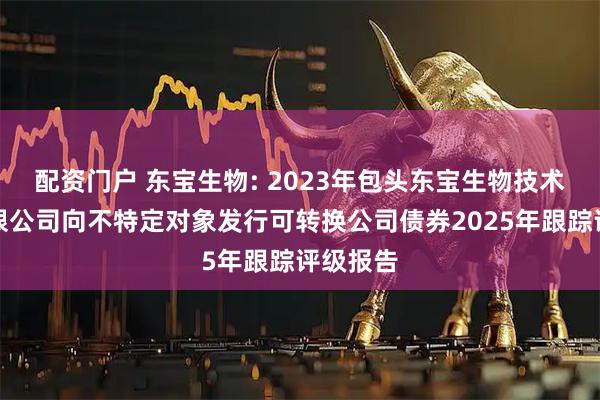 配资门户 东宝生物: 2023年包头东宝生物技术股份有限公司向不特定对象发行可转换公司债券2025年跟踪评级报告