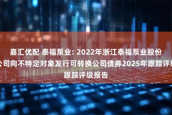 嘉汇优配 泰福泵业: 2022年浙江泰福泵业股份有限公司向不特定对象发行可转换公司债券2025年跟踪评级报告