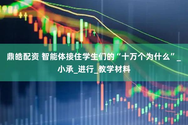 鼎皓配资 智能体接住学生们的“十万个为什么”_小承_进行_教学材料