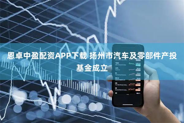 恩卓中盈配资APP下载 扬州市汽车及零部件产投基金成立