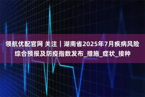 领航优配官网 关注｜湖南省2025年7月疾病风险综合预报及防疫指数发布_措施_症状_接种
