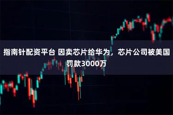 指南针配资平台 因卖芯片给华为，芯片公司被美国罚款3000万