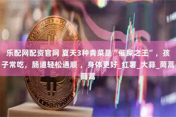 乐配网配资官网 夏天3种青菜是“催屎之王”，孩子常吃，肠道轻松通顺 ，身体更好_红薯_大蒜_茼蒿