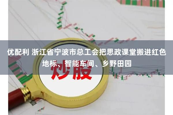 优配利 浙江省宁波市总工会把思政课堂搬进红色地标、智能车间、乡野田园