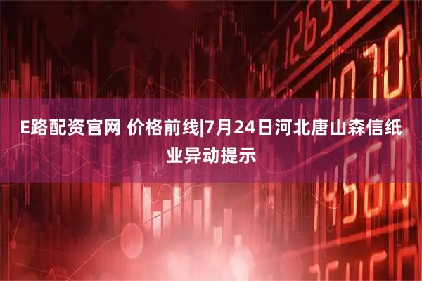 E路配资官网 价格前线|7月24日河北唐山森信纸业异动提示