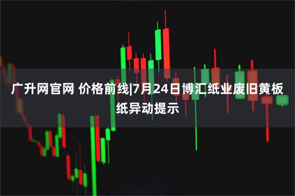 广升网官网 价格前线|7月24日博汇纸业废旧黄板纸异动提示