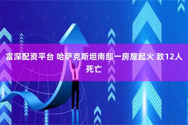 富深配资平台 哈萨克斯坦南部一房屋起火 致12人死亡