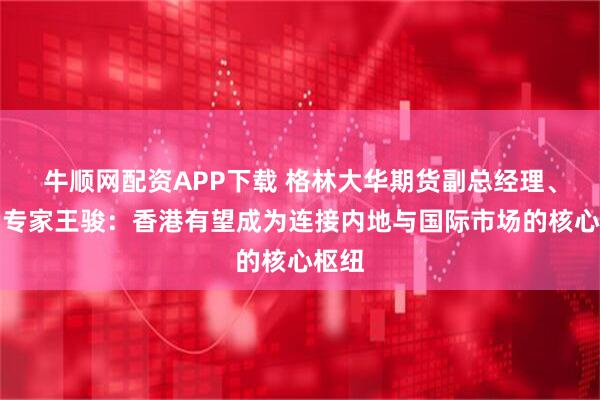 牛顺网配资APP下载 格林大华期货副总经理、首席专家王骏：香港有望成为连接内地与国际市场的核心枢纽