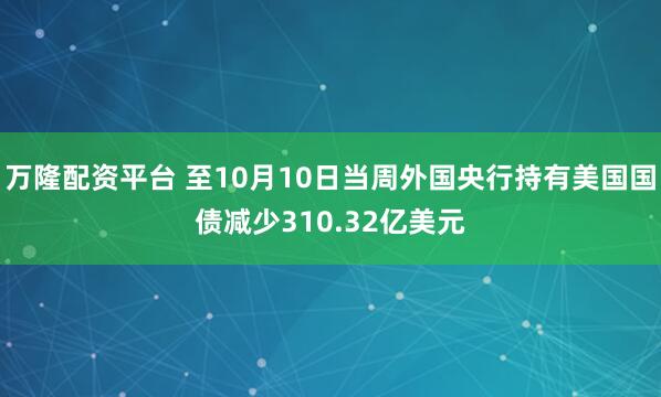 万隆配资平台 至10月10日当周外国央行持有美国国债减少310.32亿美元