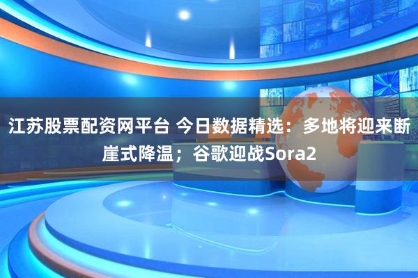 江苏股票配资网平台 今日数据精选：多地将迎来断崖式降温；谷歌迎战Sora2