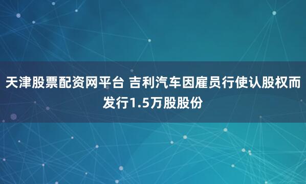 天津股票配资网平台 吉利汽车因雇员行使认股权而发行1.5万股股份