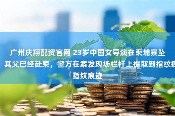 广州庆翔配资官网 23岁中国女导演在柬埔寨坠亡，其父已经赴柬，警方在案发现场栏杆上提取到指纹痕迹