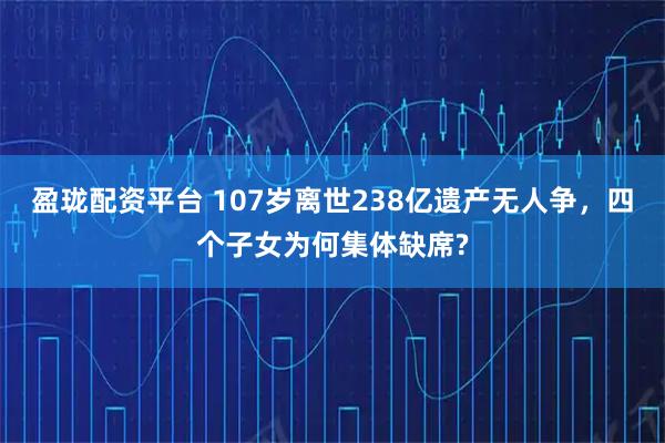 盈珑配资平台 107岁离世238亿遗产无人争，四个子女为何集体缺席?