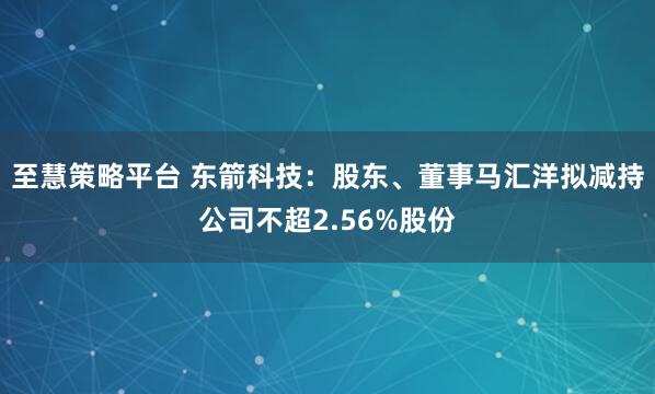 至慧策略平台 东箭科技：股东、董事马汇洋拟减持公司不超2.56%股份