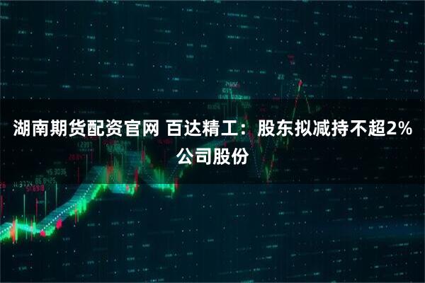 湖南期货配资官网 百达精工：股东拟减持不超2%公司股份