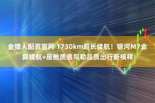 金猎人配资官网 1730km超长续航！银河M7金算续航+座舱质感勾勒品质出行新模样