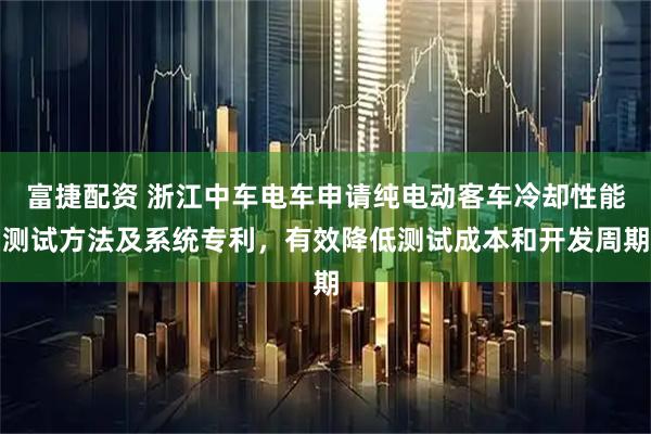 富捷配资 浙江中车电车申请纯电动客车冷却性能测试方法及系统专利，有效降低测试成本和开发周期